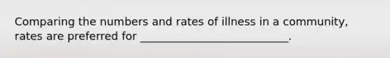 Comparing the numbers and rates of illness in a community, rates are preferred for ___________________________.