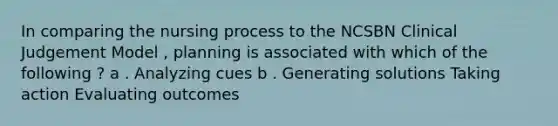 In comparing the nursing process to the NCSBN Clinical Judgement Model , planning is associated with which of the following ? a . Analyzing cues b . Generating solutions Taking action Evaluating outcomes