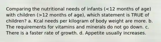 Comparing the nutritional needs of infants ( 12 months of age), which statement is TRUE of children? a. Kcal needs per kilogram of body weight are more. b. The requirements for vitamins and minerals do not go down. c. There is a faster rate of growth. d. Appetite usually increases.