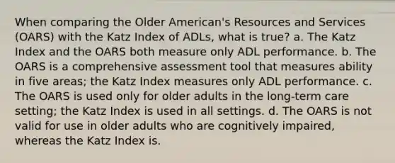 When comparing the Older American's Resources and Services (OARS) with the Katz Index of ADLs, what is true? a. The Katz Index and the OARS both measure only ADL performance. b. The OARS is a comprehensive assessment tool that measures ability in five areas; the Katz Index measures only ADL performance. c. The OARS is used only for older adults in the long-term care setting; the Katz Index is used in all settings. d. The OARS is not valid for use in older adults who are cognitively impaired, whereas the Katz Index is.