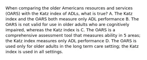 When comparing the older Americans resources and services (OARS) with the Katz index of ADLs, what is true? A. The Katz index and the OARS both measure only ADL performance B. The OARS is not valid for use in older adults who are cognitively impaired, whereas the Katz index is C. The OARS is a comprehensive assessment tool that measures ability in 5 areas; the Katz index measures only ADL performance D. The OARS is used only for older adults in the long term care setting; the Katz index is used in all settings.