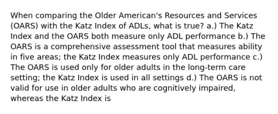 When comparing the Older American's Resources and Services (OARS) with the Katz Index of ADLs, what is true? a.) The Katz Index and the OARS both measure only ADL performance b.) The OARS is a comprehensive assessment tool that measures ability in five areas; the Katz Index measures only ADL performance c.) The OARS is used only for older adults in the long-term care setting; the Katz Index is used in all settings d.) The OARS is not valid for use in older adults who are cognitively impaired, whereas the Katz Index is