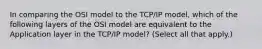 In comparing the OSI model to the TCP/IP model, which of the following layers of the OSI model are equivalent to the Application layer in the TCP/IP model? (Select all that apply.)