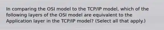 In comparing the OSI model to the TCP/IP model, which of the following layers of the OSI model are equivalent to the Application layer in the TCP/IP model? (Select all that apply.)