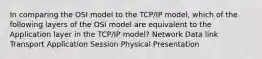 In comparing the OSI model to the TCP/IP model, which of the following layers of the OSI model are equivalent to the Application layer in the TCP/IP model? Network Data link Transport Application Session Physical Presentation