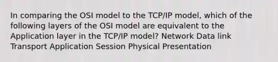 In comparing the OSI model to the TCP/IP model, which of the following layers of the OSI model are equivalent to the Application layer in the TCP/IP model? Network Data link Transport Application Session Physical Presentation