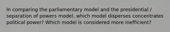 In comparing the parliamentary model and the presidential / separation of powers model, which model disperses concentrates political power? Which model is considered more inefficient?