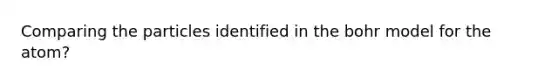 Comparing the particles identified in the bohr model for the atom?