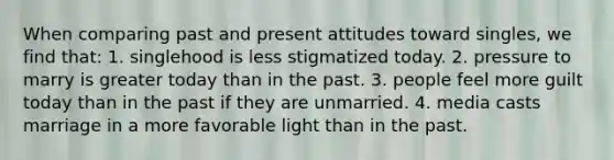 When comparing past and present attitudes toward singles, we find that: 1. singlehood is less stigmatized today. 2. pressure to marry is greater today than in the past. 3. people feel more guilt today than in the past if they are unmarried. 4. media casts marriage in a more favorable light than in the past.