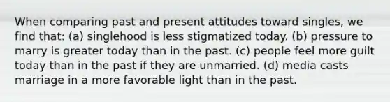 When comparing past and present attitudes toward singles, we find that: (a) singlehood is less stigmatized today. (b) pressure to marry is greater today than in the past. (c) people feel more guilt today than in the past if they are unmarried. (d) media casts marriage in a more favorable light than in the past.