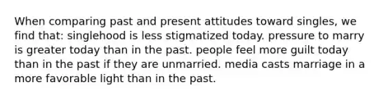 When comparing past and present attitudes toward singles, we find that:​ ​singlehood is less stigmatized today. ​pressure to marry is greater today than in the past. ​people feel more guilt today than in the past if they are unmarried. ​media casts marriage in a more favorable light than in the past.