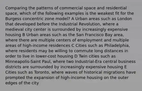 Comparing the patterns of commercial space and residential space, which of the following examples is the weakest fit for the Burgess concentric zone model? A Urban areas such as London that developed before the Industrial Revolution, where a medieval city center is surrounded by increasingly expensive housing B Urban areas such as the San Francisco Bay area, where there are multiple centers of employment and multiple areas of high-income residences C Cities such as Philadelphia, where residents may be willing to commute long distances in order to live in lower-cost housing D Twin cities such as Minneapolis-Saint Paul, where two Industrial-Era central business districts are surrounded by increasingly expensive housing E Cities such as Toronto, where waves of historical migrations have prompted the expansion of high-income housing on the outer edges of the city