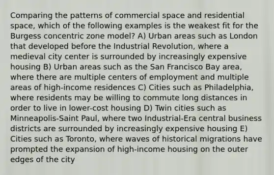 Comparing the patterns of commercial space and residential space, which of the following examples is the weakest fit for the Burgess concentric zone model? A) Urban areas such as London that developed before the Industrial Revolution, where a medieval city center is surrounded by increasingly expensive housing B) Urban areas such as the San Francisco Bay area, where there are multiple centers of employment and multiple areas of high-income residences C) Cities such as Philadelphia, where residents may be willing to commute long distances in order to live in lower-cost housing D) Twin cities such as Minneapolis-Saint Paul, where two Industrial-Era central business districts are surrounded by increasingly expensive housing E) Cities such as Toronto, where waves of historical migrations have prompted the expansion of high-income housing on the outer edges of the city