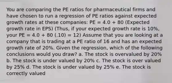 You are comparing the PE ratios for pharmaceutical firms and have chosen to run a regression of PE ratios against expected growth rates at these companies: PE = 4.0 + 80 (Expected growth rate in EPS) (Thus, if your expected growth rate is 10%, your PE = 4.0 + 80 (.10) = 12) Assume that you are looking at a company that is trading at a PE ratio of 16 and has an expected growth rate of 20%. Given the regression, which of the following conclusions would you draw? a. The stock is overvalued by 20% b. The stock is under valued by 20% c. The stock is over valued by 25% d. The stock is under valued by 25% e. The stock is correctly valued