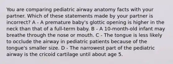 You are comparing pediatric airway anatomy facts with your partner. Which of these statements made by your partner is incorrect? A - A premature baby's glottic opening is higher in the neck than that of a full-term baby. B - A 10-month-old infant may breathe through the nose or mouth. C - The tongue is less likely to occlude the airway in pediatric patients because of the tongue's smaller size. D - The narrowest part of the pediatric airway is the cricoid cartilage until about age 5.