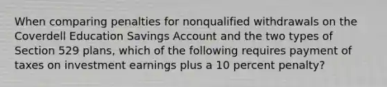 When comparing penalties for nonqualified withdrawals on the Coverdell Education Savings Account and the two types of Section 529 plans, which of the following requires payment of taxes on investment earnings plus a 10 percent penalty?