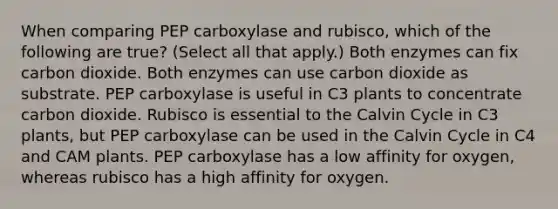 When comparing PEP carboxylase and rubisco, which of the following are true? (Select all that apply.) Both enzymes can fix carbon dioxide. Both enzymes can use carbon dioxide as substrate. PEP carboxylase is useful in C3 plants to concentrate carbon dioxide. Rubisco is essential to the Calvin Cycle in C3 plants, but PEP carboxylase can be used in the Calvin Cycle in C4 and CAM plants. PEP carboxylase has a low affinity for oxygen, whereas rubisco has a high affinity for oxygen.