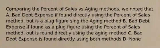 Comparing the Percent of Sales vs Aging methods, we noted that A. Bad Debt Expense if found directly using the Percent of Sales method, but is a plug figure sing the Aging method B. Bad Debt Expense if found as a plug figure using the Percent of Sales method, but is found directly using the aging method C. Bad Debt Expense is found directly using both methods D. None