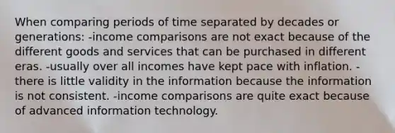 When comparing periods of time separated by decades or generations: -income comparisons are not exact because of the different goods and services that can be purchased in different eras. -usually over all incomes have kept pace with inflation. -there is little validity in the information because the information is not consistent. -income comparisons are quite exact because of advanced information technology.