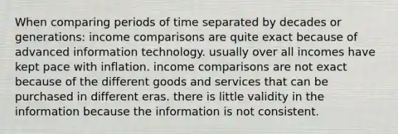 When comparing periods of time separated by decades or generations: income comparisons are quite exact because of advanced information technology. usually over all incomes have kept pace with inflation. income comparisons are not exact because of the different goods and services that can be purchased in different eras. there is little validity in the information because the information is not consistent.