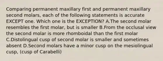 Comparing permanent maxillary first and permanent maxillary second molars, each of the following statements is accurate EXCEPT one. Which one is the EXCEPTION? A.The second molar resembles the first molar, but is smaller B.From the occlusal view the second molar is more rhomboidal than the first molar C.Distolingual cusp of second molar is smaller and sometimes absent D.Second molars have a minor cusp on the mesiolingual cusp, (cusp of Carabelli)