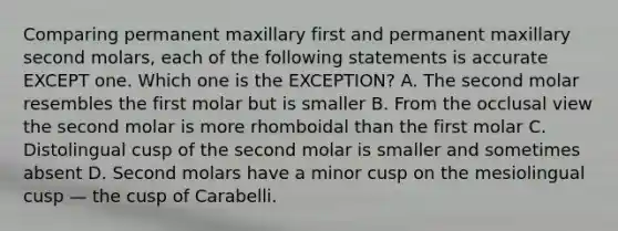 Comparing permanent maxillary first and permanent maxillary second molars, each of the following statements is accurate EXCEPT one. Which one is the EXCEPTION? A. The second molar resembles the first molar but is smaller B. From the occlusal view the second molar is more rhomboidal than the first molar C. Distolingual cusp of the second molar is smaller and sometimes absent D. Second molars have a minor cusp on the mesiolingual cusp — the cusp of Carabelli.