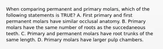 When comparing permanent and primary molars, which of the following statements is TRUE? A. First primary and first permanent molars have similar occlusal anatomy. B. Primary molars have the same number of roots as the succedaneous teeth. C. Primary and permanent molars have root trunks of the same length. D. Primary molars have larger pulp chambers.