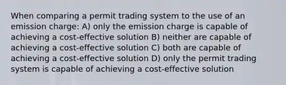 When comparing a permit trading system to the use of an emission charge: A) only the emission charge is capable of achieving a cost-effective solution B) neither are capable of achieving a cost-effective solution C) both are capable of achieving a cost-effective solution D) only the permit trading system is capable of achieving a cost-effective solution