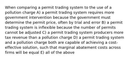 When comparing a permit trading system to the use of a pollution charge A) a permit trading system requires more government intervention because the government must determine the permit price, often by trial and error B) a permit trading system is inflexible because the number of permits cannot be adjusted C) a permit trading system producers more tax revenue than a pollution charge D) a permit trading system and a pollution charge both are capable of achieving a cost-effective solution, such that marginal abatement costs across firms will be equal E) all of the above