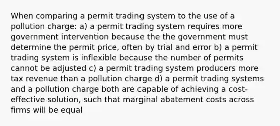 When comparing a permit trading system to the use of a pollution charge: a) a permit trading system requires more government intervention because the the government must determine the permit price, often by trial and error b) a permit trading system is inflexible because the number of permits cannot be adjusted c) a permit trading system producers more tax revenue than a pollution charge d) a permit trading systems and a pollution charge both are capable of achieving a cost-effective solution, such that marginal abatement costs across firms will be equal