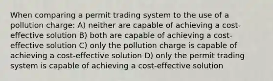 When comparing a permit trading system to the use of a pollution charge: A) neither are capable of achieving a cost-effective solution B) both are capable of achieving a cost-effective solution C) only the pollution charge is capable of achieving a cost-effective solution D) only the permit trading system is capable of achieving a cost-effective solution