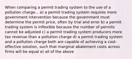 When comparing a permit trading system to the use of a pollution charge... a) a permit trading system requires more government intervention because the government must determine the permit price, often by trial and error b) a permit trading system is inflexible because the number of permits cannot be adjusted c) a permit trading system producers more tax revenue than a pollution charge d) a permit trading system and a pollution charge both are capable of achieving a cost-effective solution, such that marginal abatement costs across firms will be equal e) all of the above