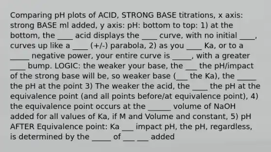 Comparing pH plots of ACID, STRONG BASE titrations, x axis: strong BASE ml added, y axis: pH: bottom to top: 1) at the bottom, the ____ acid displays the ____ curve, with no initial ____, curves up like a ____ (+/-) parabola, 2) as you ____ Ka, or to a _____ negative power, your entire curve is _____, with a greater ____ bump. LOGIC: the weaker your base, the ___ the pH/impact of the strong base will be, so weaker base (___ the Ka), the _____ the pH at the point 3) The weaker the acid, the ____ the pH at the equivalence point (and all points before/at equivalence point), 4) the equivalence point occurs at the ______ volume of NaOH added for all values of Ka, if M and Volume and constant, 5) pH AFTER Equivalence point: Ka ___ impact pH, the pH, regardless, is determined by the _____ of ___ ___ added