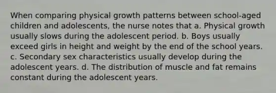 When comparing physical growth patterns between school-aged children and adolescents, the nurse notes that a. Physical growth usually slows during the adolescent period. b. Boys usually exceed girls in height and weight by the end of the school years. c. Secondary sex characteristics usually develop during the adolescent years. d. The distribution of muscle and fat remains constant during the adolescent years.