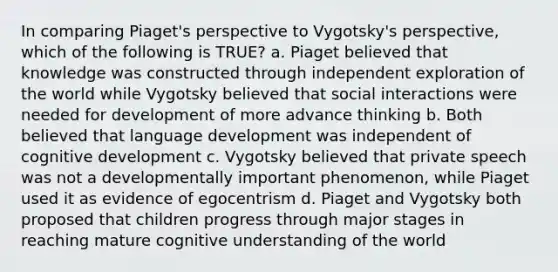 In comparing Piaget's perspective to Vygotsky's perspective, which of the following is TRUE? a. Piaget believed that knowledge was constructed through independent exploration of the world while Vygotsky believed that social interactions were needed for development of more advance thinking b. Both believed that language development was independent of cognitive development c. Vygotsky believed that private speech was not a developmentally important phenomenon, while Piaget used it as evidence of egocentrism d. Piaget and Vygotsky both proposed that children progress through major stages in reaching mature cognitive understanding of the world