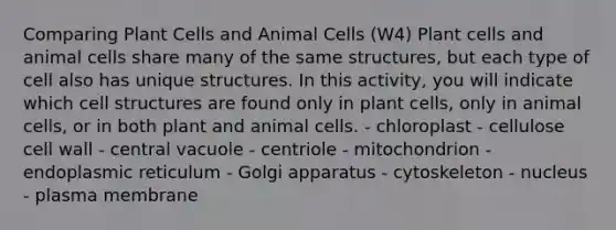 Comparing Plant Cells and Animal Cells (W4) Plant cells and animal cells share many of the same structures, but each type of cell also has unique structures. In this activity, you will indicate which cell structures are found only in plant cells, only in animal cells, or in both plant and animal cells. - chloroplast - cellulose cell wall - central vacuole - centriole - mitochondrion - endoplasmic reticulum - Golgi apparatus - cytoskeleton - nucleus - plasma membrane