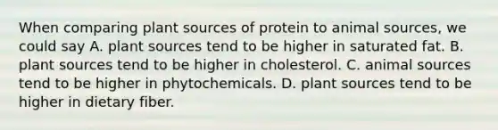 When comparing plant sources of protein to animal sources, we could say A. plant sources tend to be higher in saturated fat. B. plant sources tend to be higher in cholesterol. C. animal sources tend to be higher in phytochemicals. D. plant sources tend to be higher in dietary fiber.