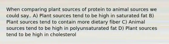 When comparing plant sources of protein to animal sources we could say.. A) Plant sources tend to be high in saturated fat B) Plant sources tend to contain more dietary fiber C) Animal sources tend to be high in polyunsaturated fat D) Plant sources tend to be high in cholesterol