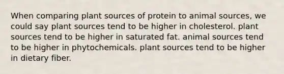 When comparing plant sources of protein to animal sources, we could say plant sources tend to be higher in cholesterol. plant sources tend to be higher in saturated fat. animal sources tend to be higher in phytochemicals. plant sources tend to be higher in dietary fiber.