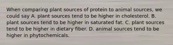 When comparing plant sources of protein to animal sources, we could say A. plant sources tend to be higher in cholesterol. B. plant sources tend to be higher in saturated fat. C. plant sources tend to be higher in dietary fiber. D. animal sources tend to be higher in phytochemicals.