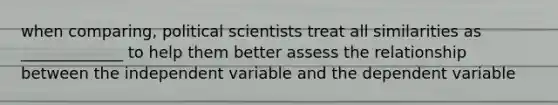 when comparing, political scientists treat all similarities as _____________ to help them better assess the relationship between the independent variable and the dependent variable