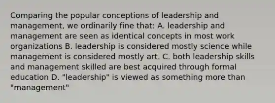 Comparing the popular conceptions of leadership and management, we ordinarily fine that: A. leadership and management are seen as identical concepts in most work organizations B. leadership is considered mostly science while management is considered mostly art. C. both leadership skills and management skilled are best acquired through formal education D. "leadership" is viewed as something more than "management"