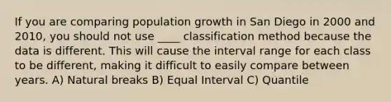 If you are comparing population growth in San Diego in 2000 and 2010, you should not use ____ classification method because the data is different. This will cause the interval range for each class to be different, making it difficult to easily compare between years. A) Natural breaks B) Equal Interval C) Quantile