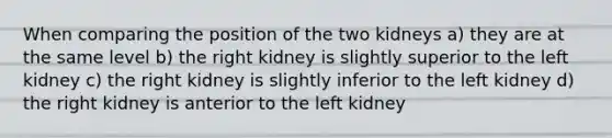 When comparing the position of the two kidneys a) they are at the same level b) the right kidney is slightly superior to the left kidney c) the right kidney is slightly inferior to the left kidney d) the right kidney is anterior to the left kidney