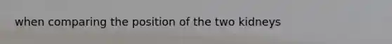 when comparing the position of the two kidneys