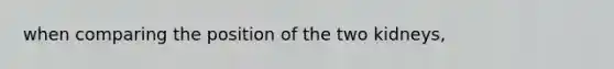 when comparing the position of the two kidneys,