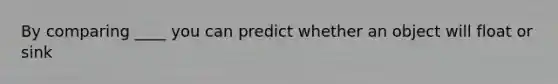 By comparing ____ you can predict whether an object will float or sink