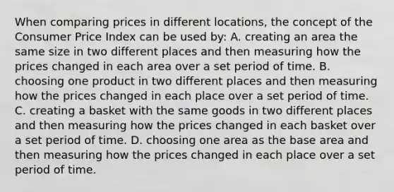 When comparing prices in different locations, the concept of the Consumer Price Index can be used by: A. creating an area the same size in two different places and then measuring how the prices changed in each area over a set period of time. B. choosing one product in two different places and then measuring how the prices changed in each place over a set period of time. C. creating a basket with the same goods in two different places and then measuring how the prices changed in each basket over a set period of time. D. choosing one area as the base area and then measuring how the prices changed in each place over a set period of time.