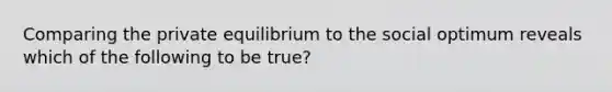 Comparing the private equilibrium to the social optimum reveals which of the following to be true?