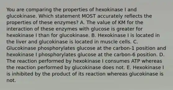 You are comparing the properties of hexokinase I and glucokinase. Which statement MOST accurately reflects the properties of these enzymes? A. The value of KM for the interaction of these enzymes with glucose is greater for hexokinase I than for glucokinase. B. Hexokinase I is located in the liver and glucokinase is located in muscle cells. C. Glucokinase phosphorylates glucose at the carbon-1 position and hexokinase I phosphorylates glucose at the carbon-6 position. D. The reaction performed by hexokinase I consumes ATP whereas the reaction performed by glucokinase does not. E. Hexokinase I is inhibited by the product of its reaction whereas glucokinase is not.